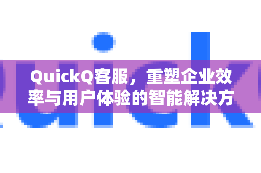 QuickQ客服，重塑企业效率与用户体验的智能解决方案