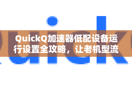 QuickQ加速器低配设备运行设置全攻略，让老机型流畅加速