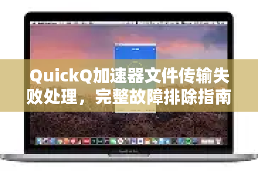 QuickQ加速器文件传输失败处理，完整故障排除指南与常见问题解答