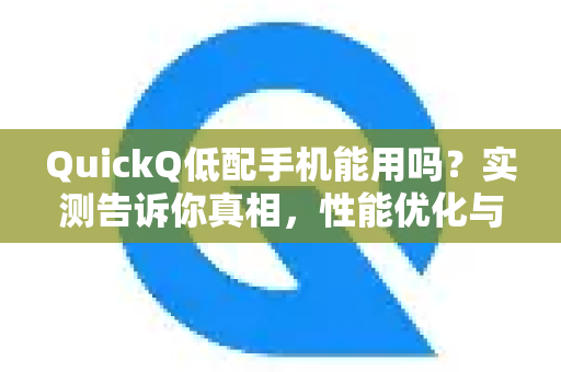 QuickQ低配手机能用吗？实测告诉你真相，性能优化与兼容性全解析