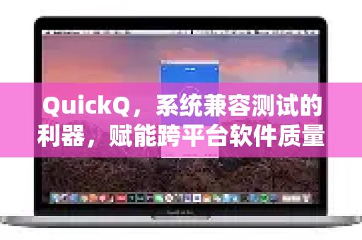 QuickQ，系统兼容测试的利器，赋能跨平台软件质量保障