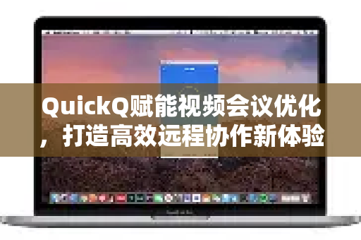 QuickQ赋能视频会议优化，打造高效远程协作新体验