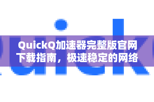 QuickQ加速器完整版官网下载指南，极速稳定的网络体验